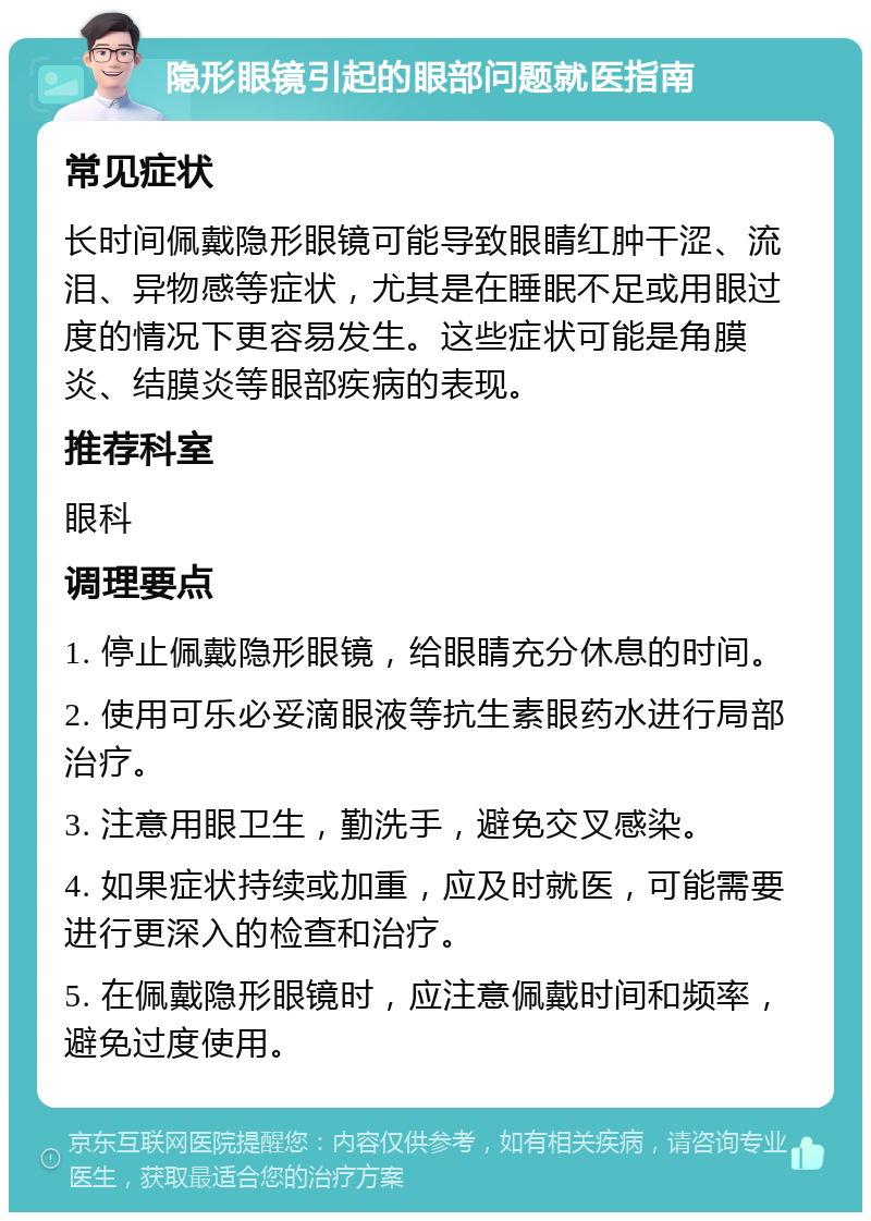 隐形眼镜引起的眼部问题就医指南 常见症状 长时间佩戴隐形眼镜可能导致眼睛红肿干涩、流泪、异物感等症状，尤其是在睡眠不足或用眼过度的情况下更容易发生。这些症状可能是角膜炎、结膜炎等眼部疾病的表现。 推荐科室 眼科 调理要点 1. 停止佩戴隐形眼镜，给眼睛充分休息的时间。 2. 使用可乐必妥滴眼液等抗生素眼药水进行局部治疗。 3. 注意用眼卫生，勤洗手，避免交叉感染。 4. 如果症状持续或加重，应及时就医，可能需要进行更深入的检查和治疗。 5. 在佩戴隐形眼镜时，应注意佩戴时间和频率，避免过度使用。