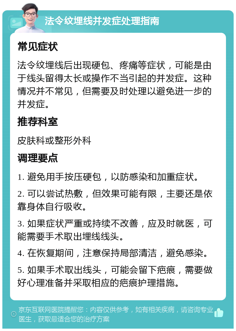 法令纹埋线并发症处理指南 常见症状 法令纹埋线后出现硬包、疼痛等症状，可能是由于线头留得太长或操作不当引起的并发症。这种情况并不常见，但需要及时处理以避免进一步的并发症。 推荐科室 皮肤科或整形外科 调理要点 1. 避免用手按压硬包，以防感染和加重症状。 2. 可以尝试热敷，但效果可能有限，主要还是依靠身体自行吸收。 3. 如果症状严重或持续不改善，应及时就医，可能需要手术取出埋线线头。 4. 在恢复期间，注意保持局部清洁，避免感染。 5. 如果手术取出线头，可能会留下疤痕，需要做好心理准备并采取相应的疤痕护理措施。