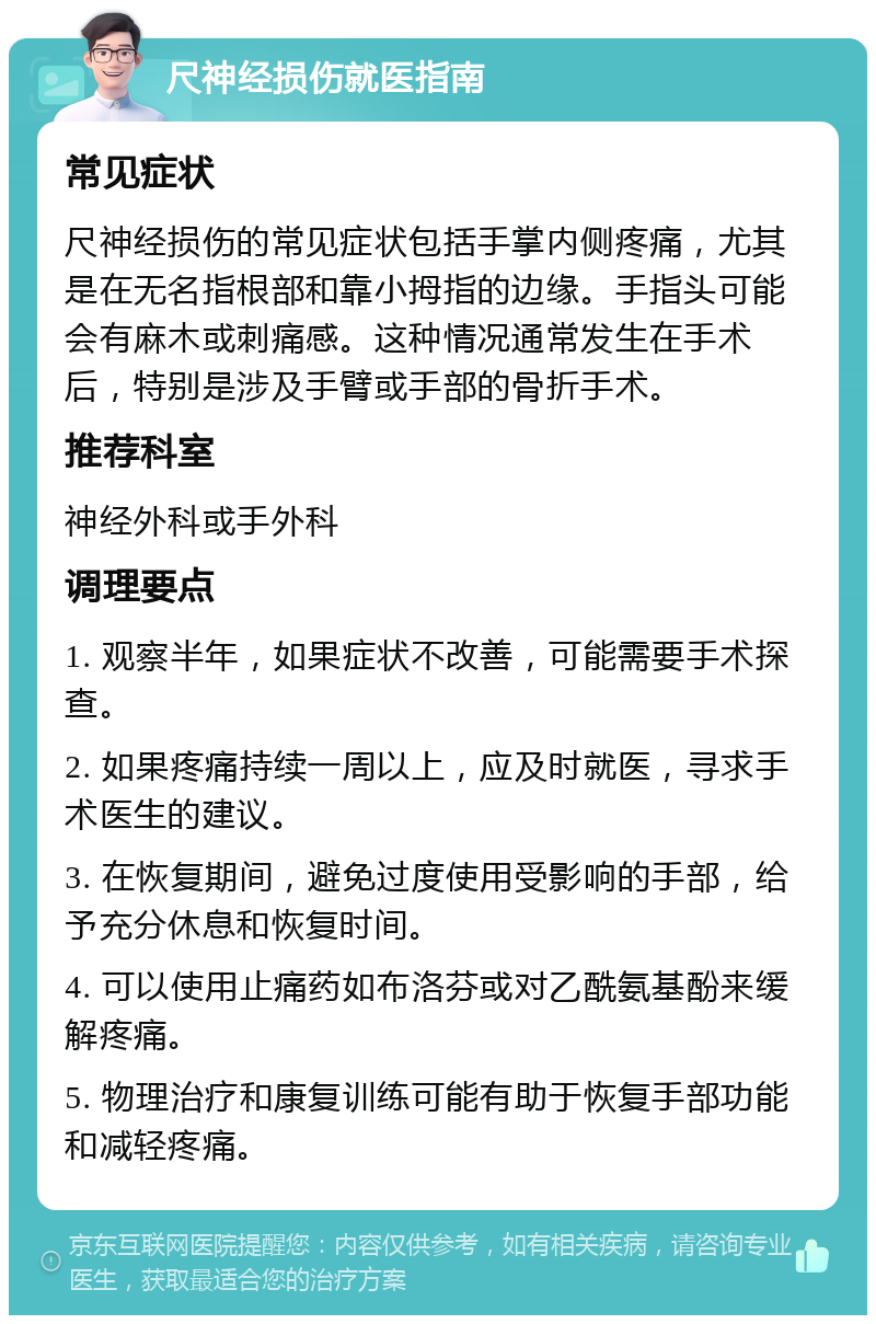 尺神经损伤就医指南 常见症状 尺神经损伤的常见症状包括手掌内侧疼痛，尤其是在无名指根部和靠小拇指的边缘。手指头可能会有麻木或刺痛感。这种情况通常发生在手术后，特别是涉及手臂或手部的骨折手术。 推荐科室 神经外科或手外科 调理要点 1. 观察半年，如果症状不改善，可能需要手术探查。 2. 如果疼痛持续一周以上，应及时就医，寻求手术医生的建议。 3. 在恢复期间，避免过度使用受影响的手部，给予充分休息和恢复时间。 4. 可以使用止痛药如布洛芬或对乙酰氨基酚来缓解疼痛。 5. 物理治疗和康复训练可能有助于恢复手部功能和减轻疼痛。