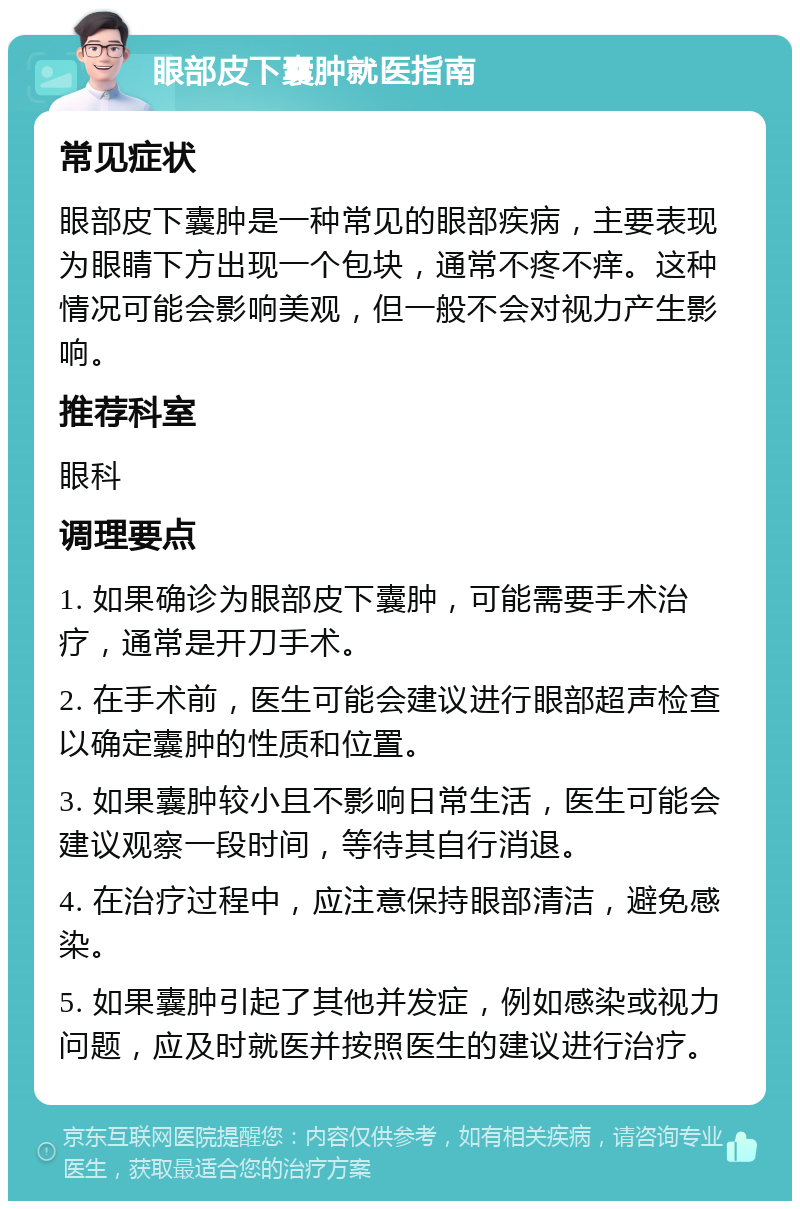 眼部皮下囊肿就医指南 常见症状 眼部皮下囊肿是一种常见的眼部疾病，主要表现为眼睛下方出现一个包块，通常不疼不痒。这种情况可能会影响美观，但一般不会对视力产生影响。 推荐科室 眼科 调理要点 1. 如果确诊为眼部皮下囊肿，可能需要手术治疗，通常是开刀手术。 2. 在手术前，医生可能会建议进行眼部超声检查以确定囊肿的性质和位置。 3. 如果囊肿较小且不影响日常生活，医生可能会建议观察一段时间，等待其自行消退。 4. 在治疗过程中，应注意保持眼部清洁，避免感染。 5. 如果囊肿引起了其他并发症，例如感染或视力问题，应及时就医并按照医生的建议进行治疗。