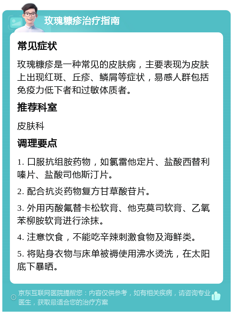 玫瑰糠疹治疗指南 常见症状 玫瑰糠疹是一种常见的皮肤病，主要表现为皮肤上出现红斑、丘疹、鳞屑等症状，易感人群包括免疫力低下者和过敏体质者。 推荐科室 皮肤科 调理要点 1. 口服抗组胺药物，如氯雷他定片、盐酸西替利嗪片、盐酸司他斯汀片。 2. 配合抗炎药物复方甘草酸苷片。 3. 外用丙酸氟替卡松软膏、他克莫司软膏、乙氧苯柳胺软膏进行涂抹。 4. 注意饮食，不能吃辛辣刺激食物及海鲜类。 5. 将贴身衣物与床单被褥使用沸水烫洗，在太阳底下暴晒。