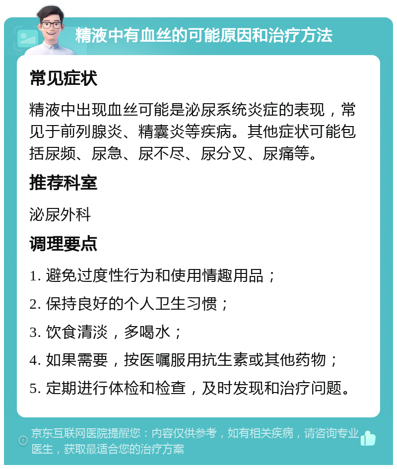 精液中有血丝的可能原因和治疗方法 常见症状 精液中出现血丝可能是泌尿系统炎症的表现，常见于前列腺炎、精囊炎等疾病。其他症状可能包括尿频、尿急、尿不尽、尿分叉、尿痛等。 推荐科室 泌尿外科 调理要点 1. 避免过度性行为和使用情趣用品； 2. 保持良好的个人卫生习惯； 3. 饮食清淡，多喝水； 4. 如果需要，按医嘱服用抗生素或其他药物； 5. 定期进行体检和检查，及时发现和治疗问题。