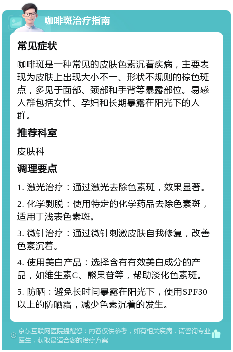 咖啡斑治疗指南 常见症状 咖啡斑是一种常见的皮肤色素沉着疾病，主要表现为皮肤上出现大小不一、形状不规则的棕色斑点，多见于面部、颈部和手背等暴露部位。易感人群包括女性、孕妇和长期暴露在阳光下的人群。 推荐科室 皮肤科 调理要点 1. 激光治疗：通过激光去除色素斑，效果显著。 2. 化学剥脱：使用特定的化学药品去除色素斑，适用于浅表色素斑。 3. 微针治疗：通过微针刺激皮肤自我修复，改善色素沉着。 4. 使用美白产品：选择含有有效美白成分的产品，如维生素C、熊果苷等，帮助淡化色素斑。 5. 防晒：避免长时间暴露在阳光下，使用SPF30以上的防晒霜，减少色素沉着的发生。