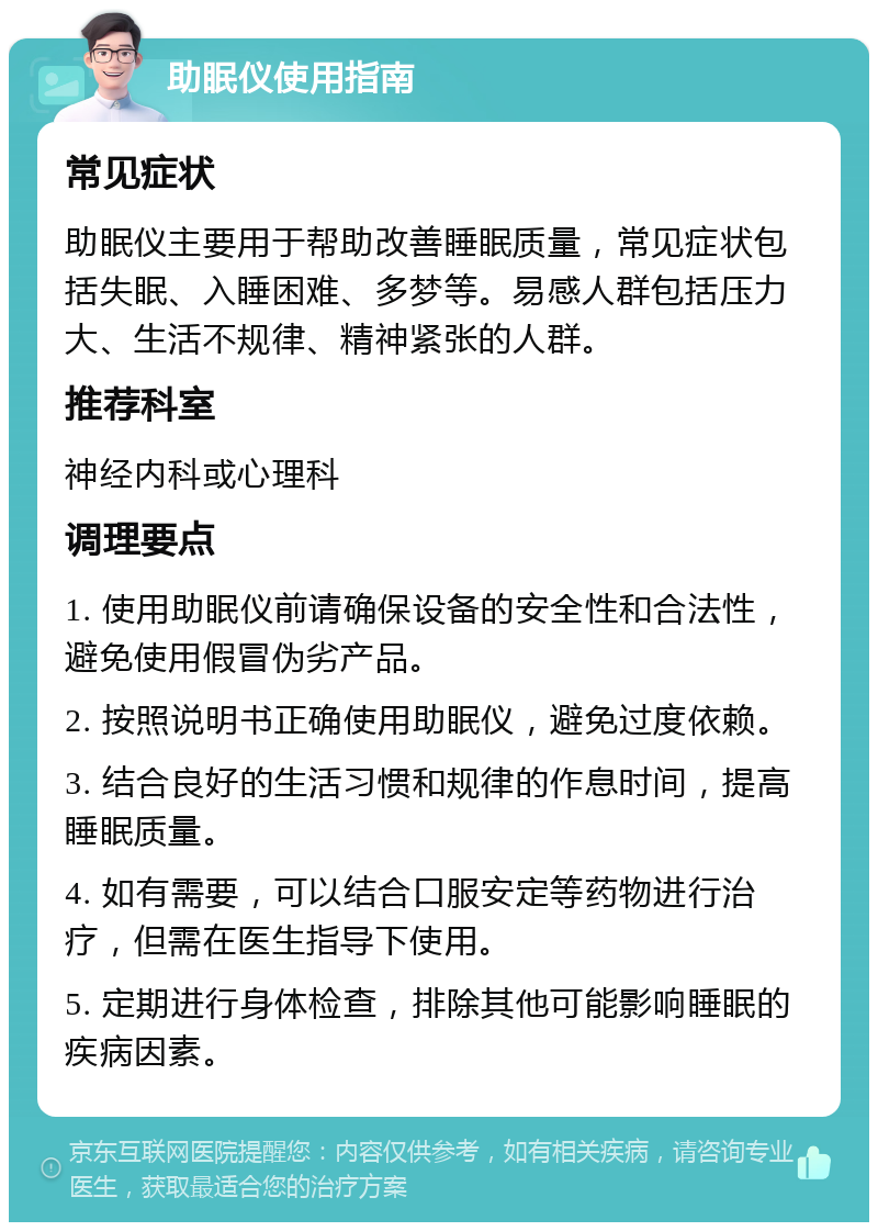 助眠仪使用指南 常见症状 助眠仪主要用于帮助改善睡眠质量，常见症状包括失眠、入睡困难、多梦等。易感人群包括压力大、生活不规律、精神紧张的人群。 推荐科室 神经内科或心理科 调理要点 1. 使用助眠仪前请确保设备的安全性和合法性，避免使用假冒伪劣产品。 2. 按照说明书正确使用助眠仪，避免过度依赖。 3. 结合良好的生活习惯和规律的作息时间，提高睡眠质量。 4. 如有需要，可以结合口服安定等药物进行治疗，但需在医生指导下使用。 5. 定期进行身体检查，排除其他可能影响睡眠的疾病因素。