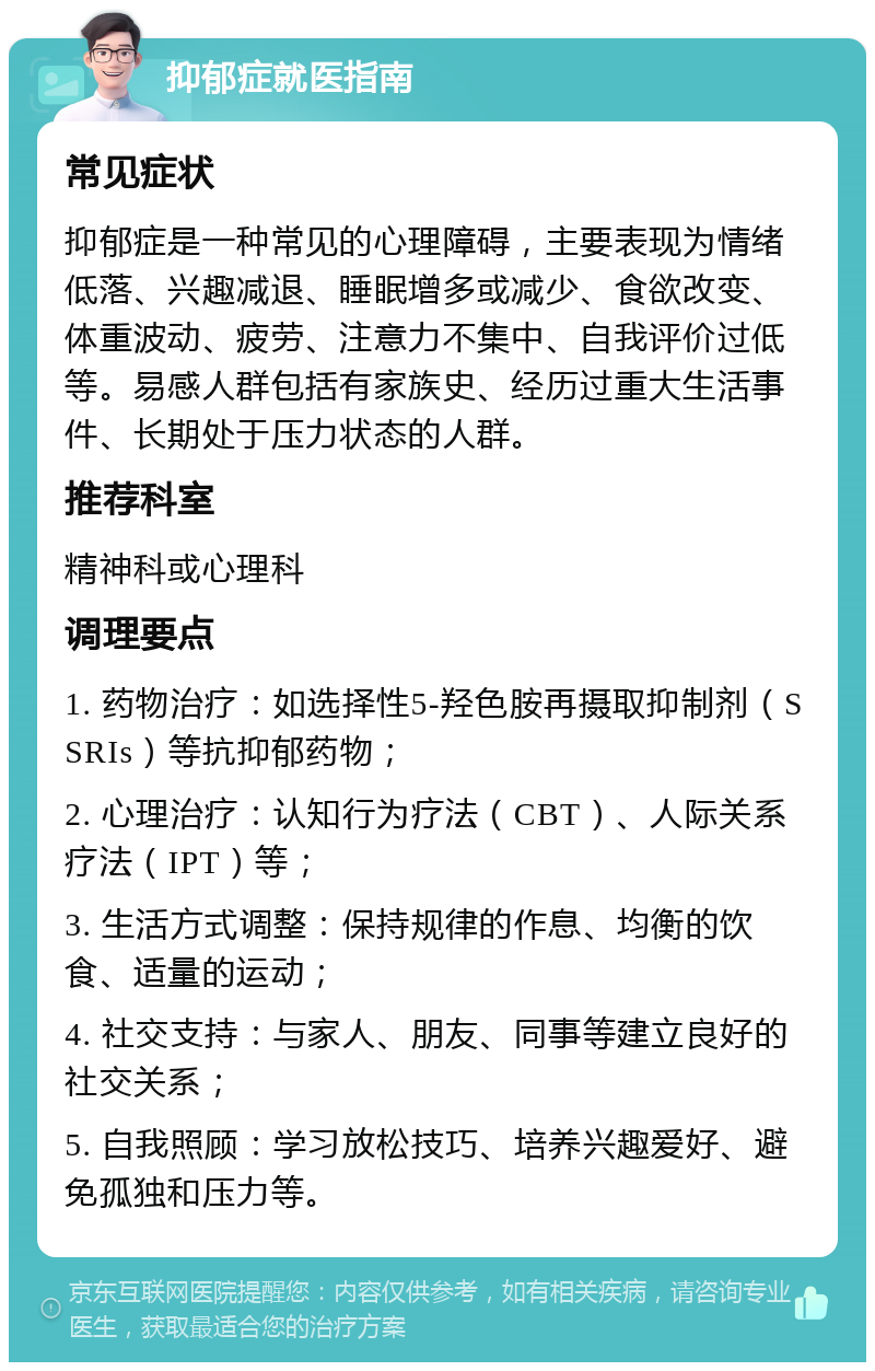 抑郁症就医指南 常见症状 抑郁症是一种常见的心理障碍，主要表现为情绪低落、兴趣减退、睡眠增多或减少、食欲改变、体重波动、疲劳、注意力不集中、自我评价过低等。易感人群包括有家族史、经历过重大生活事件、长期处于压力状态的人群。 推荐科室 精神科或心理科 调理要点 1. 药物治疗：如选择性5-羟色胺再摄取抑制剂（SSRIs）等抗抑郁药物； 2. 心理治疗：认知行为疗法（CBT）、人际关系疗法（IPT）等； 3. 生活方式调整：保持规律的作息、均衡的饮食、适量的运动； 4. 社交支持：与家人、朋友、同事等建立良好的社交关系； 5. 自我照顾：学习放松技巧、培养兴趣爱好、避免孤独和压力等。