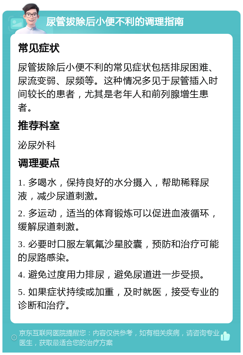 尿管拔除后小便不利的调理指南 常见症状 尿管拔除后小便不利的常见症状包括排尿困难、尿流变弱、尿频等。这种情况多见于尿管插入时间较长的患者，尤其是老年人和前列腺增生患者。 推荐科室 泌尿外科 调理要点 1. 多喝水，保持良好的水分摄入，帮助稀释尿液，减少尿道刺激。 2. 多运动，适当的体育锻炼可以促进血液循环，缓解尿道刺激。 3. 必要时口服左氧氟沙星胶囊，预防和治疗可能的尿路感染。 4. 避免过度用力排尿，避免尿道进一步受损。 5. 如果症状持续或加重，及时就医，接受专业的诊断和治疗。