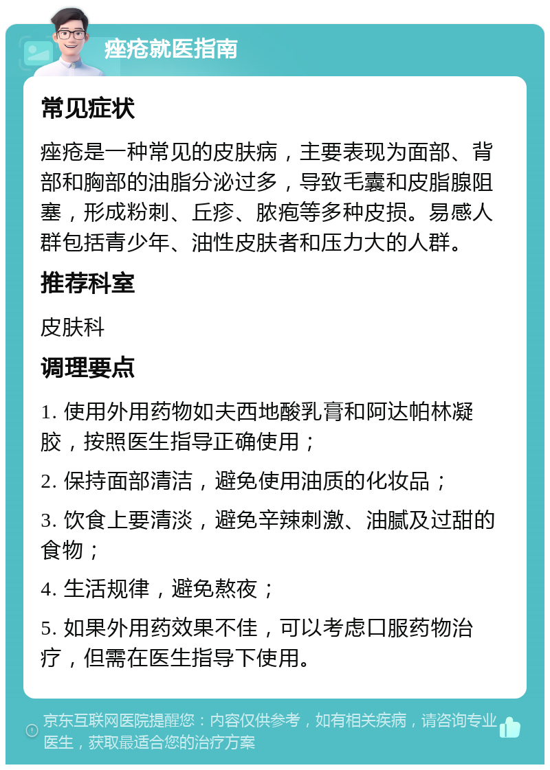 痤疮就医指南 常见症状 痤疮是一种常见的皮肤病，主要表现为面部、背部和胸部的油脂分泌过多，导致毛囊和皮脂腺阻塞，形成粉刺、丘疹、脓疱等多种皮损。易感人群包括青少年、油性皮肤者和压力大的人群。 推荐科室 皮肤科 调理要点 1. 使用外用药物如夫西地酸乳膏和阿达帕林凝胶，按照医生指导正确使用； 2. 保持面部清洁，避免使用油质的化妆品； 3. 饮食上要清淡，避免辛辣刺激、油腻及过甜的食物； 4. 生活规律，避免熬夜； 5. 如果外用药效果不佳，可以考虑口服药物治疗，但需在医生指导下使用。