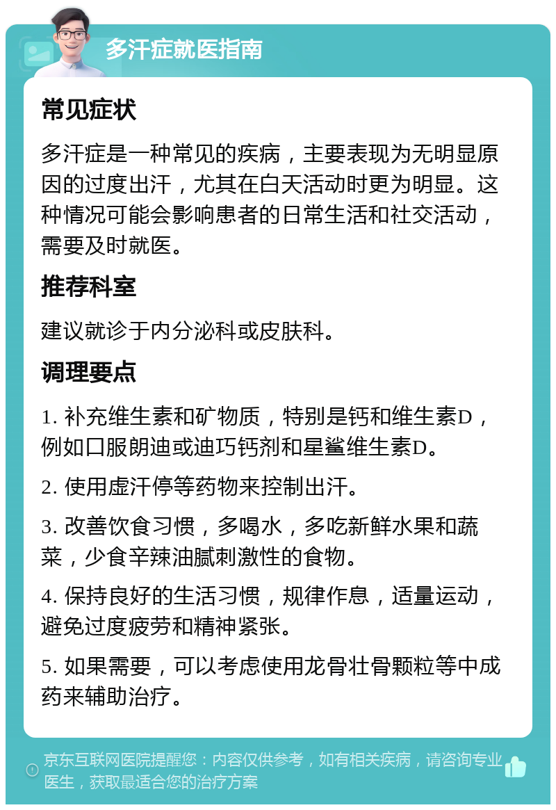 多汗症就医指南 常见症状 多汗症是一种常见的疾病，主要表现为无明显原因的过度出汗，尤其在白天活动时更为明显。这种情况可能会影响患者的日常生活和社交活动，需要及时就医。 推荐科室 建议就诊于内分泌科或皮肤科。 调理要点 1. 补充维生素和矿物质，特别是钙和维生素D，例如口服朗迪或迪巧钙剂和星鲨维生素D。 2. 使用虚汗停等药物来控制出汗。 3. 改善饮食习惯，多喝水，多吃新鲜水果和蔬菜，少食辛辣油腻刺激性的食物。 4. 保持良好的生活习惯，规律作息，适量运动，避免过度疲劳和精神紧张。 5. 如果需要，可以考虑使用龙骨壮骨颗粒等中成药来辅助治疗。