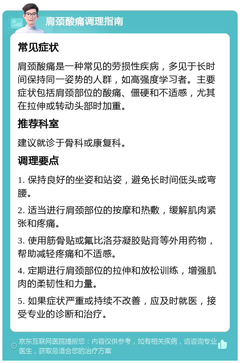 肩颈酸痛调理指南 常见症状 肩颈酸痛是一种常见的劳损性疾病，多见于长时间保持同一姿势的人群，如高强度学习者。主要症状包括肩颈部位的酸痛、僵硬和不适感，尤其在拉伸或转动头部时加重。 推荐科室 建议就诊于骨科或康复科。 调理要点 1. 保持良好的坐姿和站姿，避免长时间低头或弯腰。 2. 适当进行肩颈部位的按摩和热敷，缓解肌肉紧张和疼痛。 3. 使用筋骨贴或氟比洛芬凝胶贴膏等外用药物，帮助减轻疼痛和不适感。 4. 定期进行肩颈部位的拉伸和放松训练，增强肌肉的柔韧性和力量。 5. 如果症状严重或持续不改善，应及时就医，接受专业的诊断和治疗。