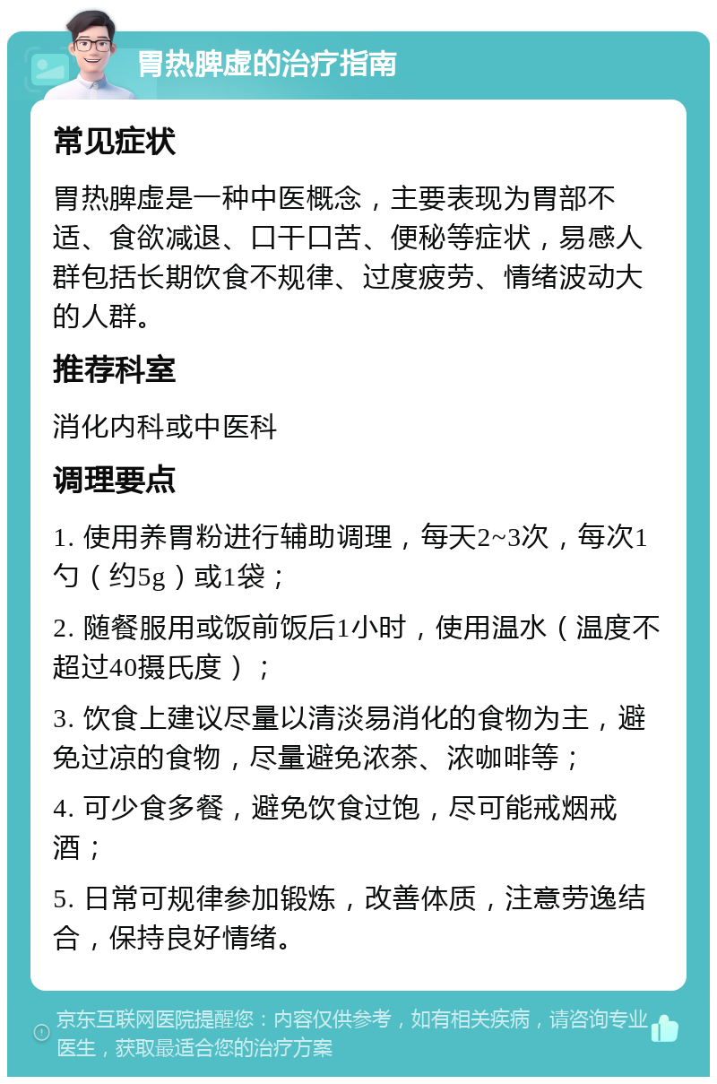 胃热脾虚的治疗指南 常见症状 胃热脾虚是一种中医概念，主要表现为胃部不适、食欲减退、口干口苦、便秘等症状，易感人群包括长期饮食不规律、过度疲劳、情绪波动大的人群。 推荐科室 消化内科或中医科 调理要点 1. 使用养胃粉进行辅助调理，每天2~3次，每次1勺（约5g）或1袋； 2. 随餐服用或饭前饭后1小时，使用温水（温度不超过40摄氏度）； 3. 饮食上建议尽量以清淡易消化的食物为主，避免过凉的食物，尽量避免浓茶、浓咖啡等； 4. 可少食多餐，避免饮食过饱，尽可能戒烟戒酒； 5. 日常可规律参加锻炼，改善体质，注意劳逸结合，保持良好情绪。