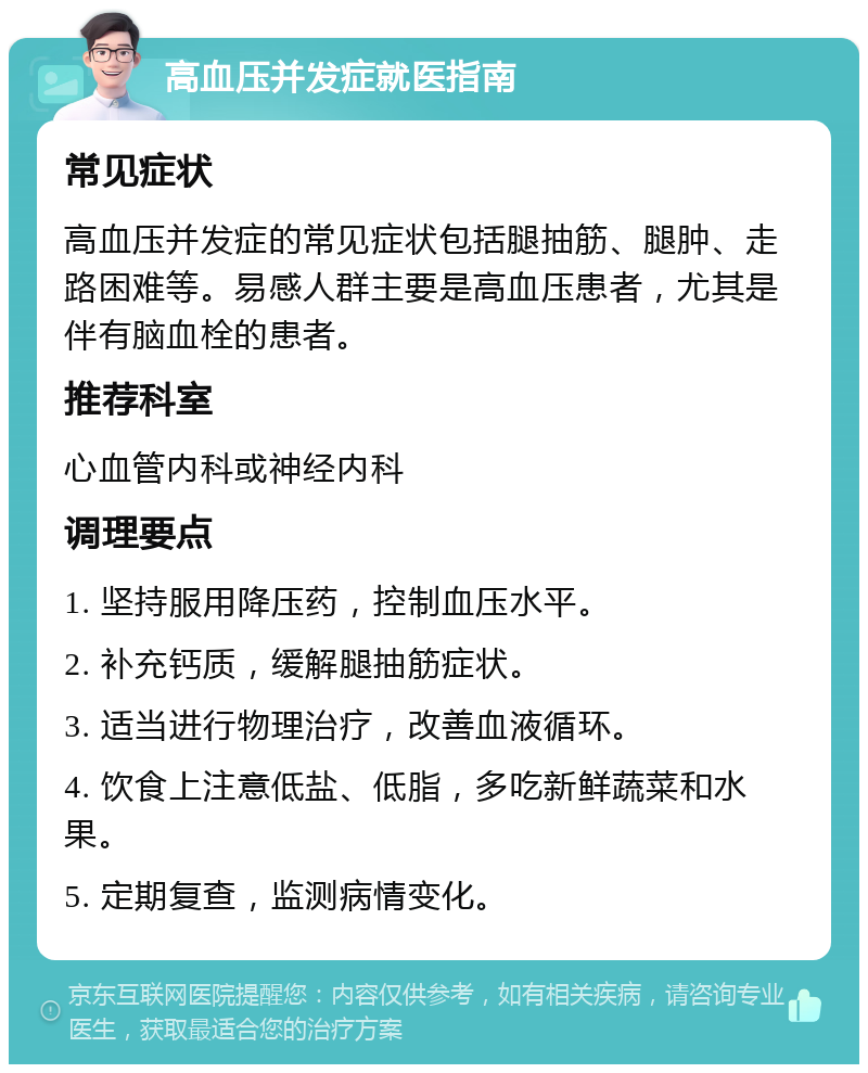 高血压并发症就医指南 常见症状 高血压并发症的常见症状包括腿抽筋、腿肿、走路困难等。易感人群主要是高血压患者，尤其是伴有脑血栓的患者。 推荐科室 心血管内科或神经内科 调理要点 1. 坚持服用降压药，控制血压水平。 2. 补充钙质，缓解腿抽筋症状。 3. 适当进行物理治疗，改善血液循环。 4. 饮食上注意低盐、低脂，多吃新鲜蔬菜和水果。 5. 定期复查，监测病情变化。