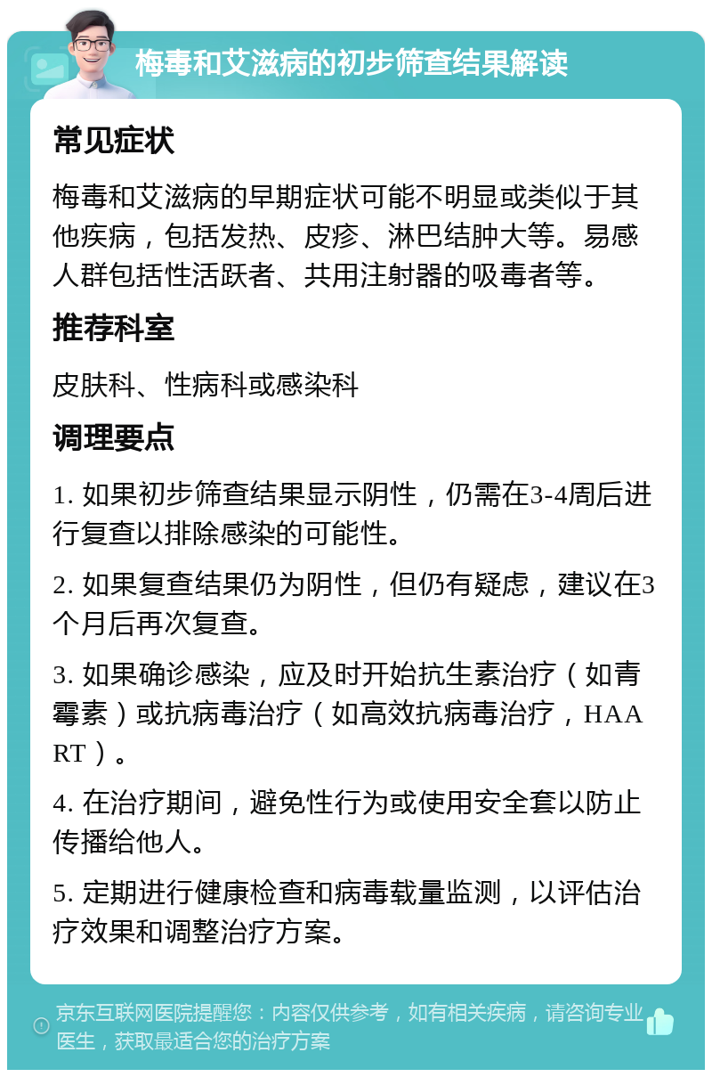 梅毒和艾滋病的初步筛查结果解读 常见症状 梅毒和艾滋病的早期症状可能不明显或类似于其他疾病，包括发热、皮疹、淋巴结肿大等。易感人群包括性活跃者、共用注射器的吸毒者等。 推荐科室 皮肤科、性病科或感染科 调理要点 1. 如果初步筛查结果显示阴性，仍需在3-4周后进行复查以排除感染的可能性。 2. 如果复查结果仍为阴性，但仍有疑虑，建议在3个月后再次复查。 3. 如果确诊感染，应及时开始抗生素治疗（如青霉素）或抗病毒治疗（如高效抗病毒治疗，HAART）。 4. 在治疗期间，避免性行为或使用安全套以防止传播给他人。 5. 定期进行健康检查和病毒载量监测，以评估治疗效果和调整治疗方案。