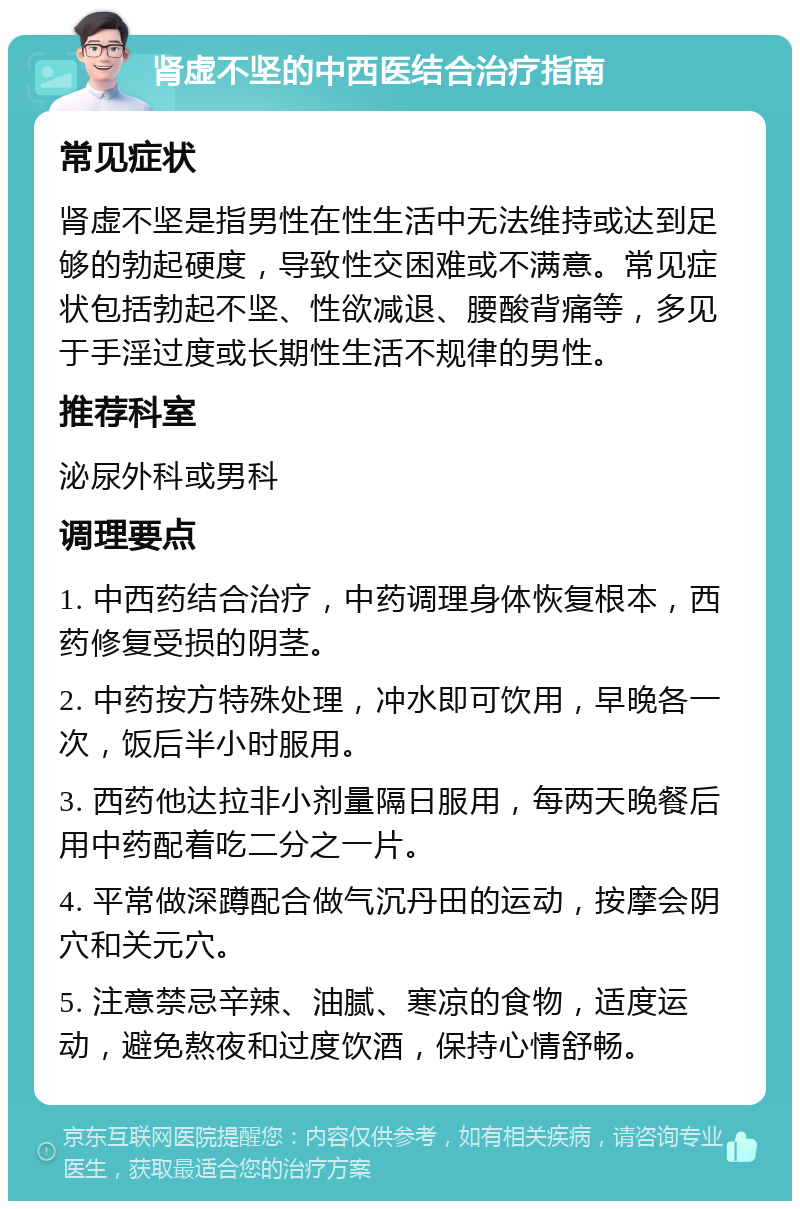 肾虚不坚的中西医结合治疗指南 常见症状 肾虚不坚是指男性在性生活中无法维持或达到足够的勃起硬度，导致性交困难或不满意。常见症状包括勃起不坚、性欲减退、腰酸背痛等，多见于手淫过度或长期性生活不规律的男性。 推荐科室 泌尿外科或男科 调理要点 1. 中西药结合治疗，中药调理身体恢复根本，西药修复受损的阴茎。 2. 中药按方特殊处理，冲水即可饮用，早晚各一次，饭后半小时服用。 3. 西药他达拉非小剂量隔日服用，每两天晚餐后用中药配着吃二分之一片。 4. 平常做深蹲配合做气沉丹田的运动，按摩会阴穴和关元穴。 5. 注意禁忌辛辣、油腻、寒凉的食物，适度运动，避免熬夜和过度饮酒，保持心情舒畅。