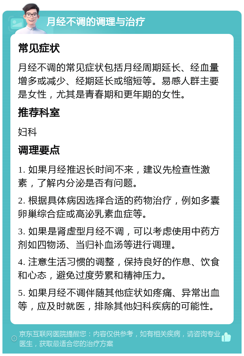 月经不调的调理与治疗 常见症状 月经不调的常见症状包括月经周期延长、经血量增多或减少、经期延长或缩短等。易感人群主要是女性，尤其是青春期和更年期的女性。 推荐科室 妇科 调理要点 1. 如果月经推迟长时间不来，建议先检查性激素，了解内分泌是否有问题。 2. 根据具体病因选择合适的药物治疗，例如多囊卵巢综合症或高泌乳素血症等。 3. 如果是肾虚型月经不调，可以考虑使用中药方剂如四物汤、当归补血汤等进行调理。 4. 注意生活习惯的调整，保持良好的作息、饮食和心态，避免过度劳累和精神压力。 5. 如果月经不调伴随其他症状如疼痛、异常出血等，应及时就医，排除其他妇科疾病的可能性。