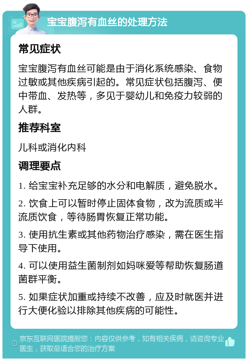 宝宝腹泻有血丝的处理方法 常见症状 宝宝腹泻有血丝可能是由于消化系统感染、食物过敏或其他疾病引起的。常见症状包括腹泻、便中带血、发热等，多见于婴幼儿和免疫力较弱的人群。 推荐科室 儿科或消化内科 调理要点 1. 给宝宝补充足够的水分和电解质，避免脱水。 2. 饮食上可以暂时停止固体食物，改为流质或半流质饮食，等待肠胃恢复正常功能。 3. 使用抗生素或其他药物治疗感染，需在医生指导下使用。 4. 可以使用益生菌制剂如妈咪爱等帮助恢复肠道菌群平衡。 5. 如果症状加重或持续不改善，应及时就医并进行大便化验以排除其他疾病的可能性。