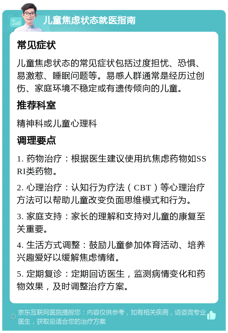 儿童焦虑状态就医指南 常见症状 儿童焦虑状态的常见症状包括过度担忧、恐惧、易激惹、睡眠问题等。易感人群通常是经历过创伤、家庭环境不稳定或有遗传倾向的儿童。 推荐科室 精神科或儿童心理科 调理要点 1. 药物治疗：根据医生建议使用抗焦虑药物如SSRI类药物。 2. 心理治疗：认知行为疗法（CBT）等心理治疗方法可以帮助儿童改变负面思维模式和行为。 3. 家庭支持：家长的理解和支持对儿童的康复至关重要。 4. 生活方式调整：鼓励儿童参加体育活动、培养兴趣爱好以缓解焦虑情绪。 5. 定期复诊：定期回访医生，监测病情变化和药物效果，及时调整治疗方案。