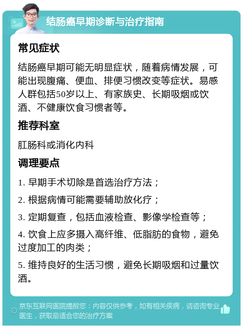 结肠癌早期诊断与治疗指南 常见症状 结肠癌早期可能无明显症状，随着病情发展，可能出现腹痛、便血、排便习惯改变等症状。易感人群包括50岁以上、有家族史、长期吸烟或饮酒、不健康饮食习惯者等。 推荐科室 肛肠科或消化内科 调理要点 1. 早期手术切除是首选治疗方法； 2. 根据病情可能需要辅助放化疗； 3. 定期复查，包括血液检查、影像学检查等； 4. 饮食上应多摄入高纤维、低脂肪的食物，避免过度加工的肉类； 5. 维持良好的生活习惯，避免长期吸烟和过量饮酒。