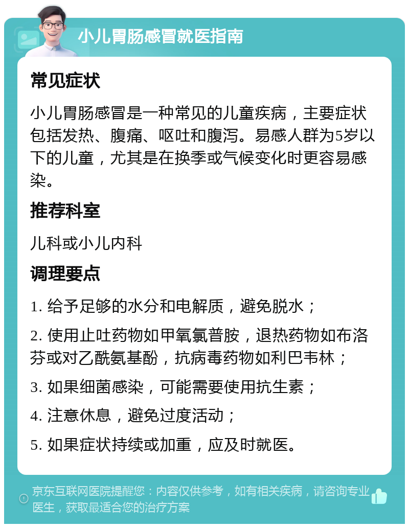 小儿胃肠感冒就医指南 常见症状 小儿胃肠感冒是一种常见的儿童疾病，主要症状包括发热、腹痛、呕吐和腹泻。易感人群为5岁以下的儿童，尤其是在换季或气候变化时更容易感染。 推荐科室 儿科或小儿内科 调理要点 1. 给予足够的水分和电解质，避免脱水； 2. 使用止吐药物如甲氧氯普胺，退热药物如布洛芬或对乙酰氨基酚，抗病毒药物如利巴韦林； 3. 如果细菌感染，可能需要使用抗生素； 4. 注意休息，避免过度活动； 5. 如果症状持续或加重，应及时就医。