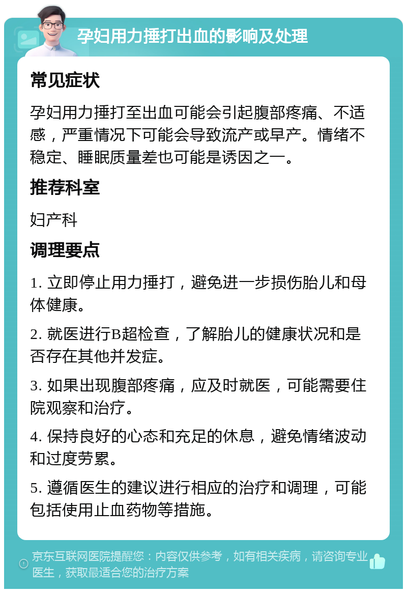 孕妇用力捶打出血的影响及处理 常见症状 孕妇用力捶打至出血可能会引起腹部疼痛、不适感，严重情况下可能会导致流产或早产。情绪不稳定、睡眠质量差也可能是诱因之一。 推荐科室 妇产科 调理要点 1. 立即停止用力捶打，避免进一步损伤胎儿和母体健康。 2. 就医进行B超检查，了解胎儿的健康状况和是否存在其他并发症。 3. 如果出现腹部疼痛，应及时就医，可能需要住院观察和治疗。 4. 保持良好的心态和充足的休息，避免情绪波动和过度劳累。 5. 遵循医生的建议进行相应的治疗和调理，可能包括使用止血药物等措施。