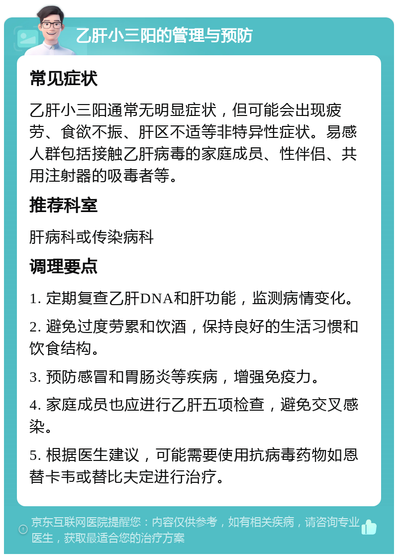 乙肝小三阳的管理与预防 常见症状 乙肝小三阳通常无明显症状，但可能会出现疲劳、食欲不振、肝区不适等非特异性症状。易感人群包括接触乙肝病毒的家庭成员、性伴侣、共用注射器的吸毒者等。 推荐科室 肝病科或传染病科 调理要点 1. 定期复查乙肝DNA和肝功能，监测病情变化。 2. 避免过度劳累和饮酒，保持良好的生活习惯和饮食结构。 3. 预防感冒和胃肠炎等疾病，增强免疫力。 4. 家庭成员也应进行乙肝五项检查，避免交叉感染。 5. 根据医生建议，可能需要使用抗病毒药物如恩替卡韦或替比夫定进行治疗。