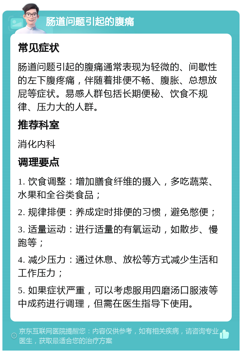 肠道问题引起的腹痛 常见症状 肠道问题引起的腹痛通常表现为轻微的、间歇性的左下腹疼痛，伴随着排便不畅、腹胀、总想放屁等症状。易感人群包括长期便秘、饮食不规律、压力大的人群。 推荐科室 消化内科 调理要点 1. 饮食调整：增加膳食纤维的摄入，多吃蔬菜、水果和全谷类食品； 2. 规律排便：养成定时排便的习惯，避免憋便； 3. 适量运动：进行适量的有氧运动，如散步、慢跑等； 4. 减少压力：通过休息、放松等方式减少生活和工作压力； 5. 如果症状严重，可以考虑服用四磨汤口服液等中成药进行调理，但需在医生指导下使用。