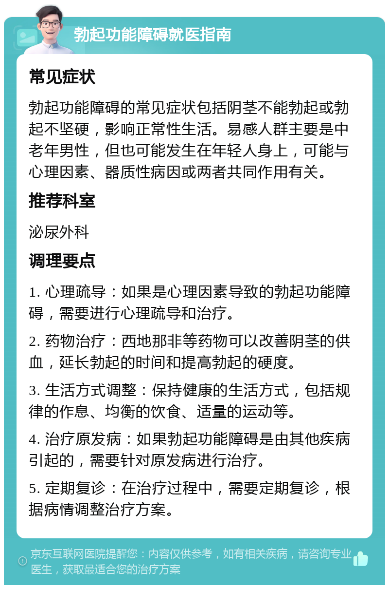 勃起功能障碍就医指南 常见症状 勃起功能障碍的常见症状包括阴茎不能勃起或勃起不坚硬，影响正常性生活。易感人群主要是中老年男性，但也可能发生在年轻人身上，可能与心理因素、器质性病因或两者共同作用有关。 推荐科室 泌尿外科 调理要点 1. 心理疏导：如果是心理因素导致的勃起功能障碍，需要进行心理疏导和治疗。 2. 药物治疗：西地那非等药物可以改善阴茎的供血，延长勃起的时间和提高勃起的硬度。 3. 生活方式调整：保持健康的生活方式，包括规律的作息、均衡的饮食、适量的运动等。 4. 治疗原发病：如果勃起功能障碍是由其他疾病引起的，需要针对原发病进行治疗。 5. 定期复诊：在治疗过程中，需要定期复诊，根据病情调整治疗方案。