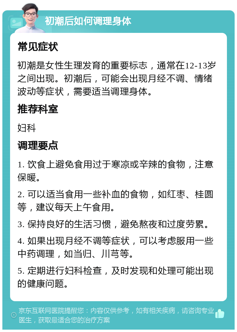 初潮后如何调理身体 常见症状 初潮是女性生理发育的重要标志，通常在12-13岁之间出现。初潮后，可能会出现月经不调、情绪波动等症状，需要适当调理身体。 推荐科室 妇科 调理要点 1. 饮食上避免食用过于寒凉或辛辣的食物，注意保暖。 2. 可以适当食用一些补血的食物，如红枣、桂圆等，建议每天上午食用。 3. 保持良好的生活习惯，避免熬夜和过度劳累。 4. 如果出现月经不调等症状，可以考虑服用一些中药调理，如当归、川芎等。 5. 定期进行妇科检查，及时发现和处理可能出现的健康问题。