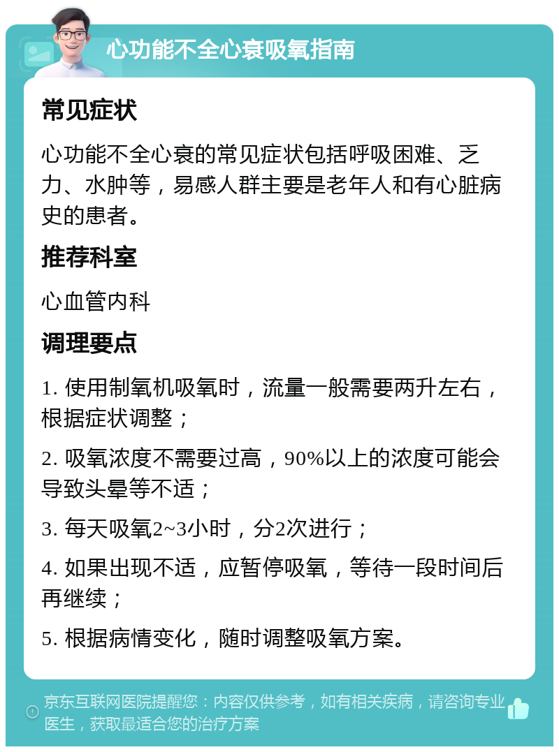 心功能不全心衰吸氧指南 常见症状 心功能不全心衰的常见症状包括呼吸困难、乏力、水肿等，易感人群主要是老年人和有心脏病史的患者。 推荐科室 心血管内科 调理要点 1. 使用制氧机吸氧时，流量一般需要两升左右，根据症状调整； 2. 吸氧浓度不需要过高，90%以上的浓度可能会导致头晕等不适； 3. 每天吸氧2~3小时，分2次进行； 4. 如果出现不适，应暂停吸氧，等待一段时间后再继续； 5. 根据病情变化，随时调整吸氧方案。