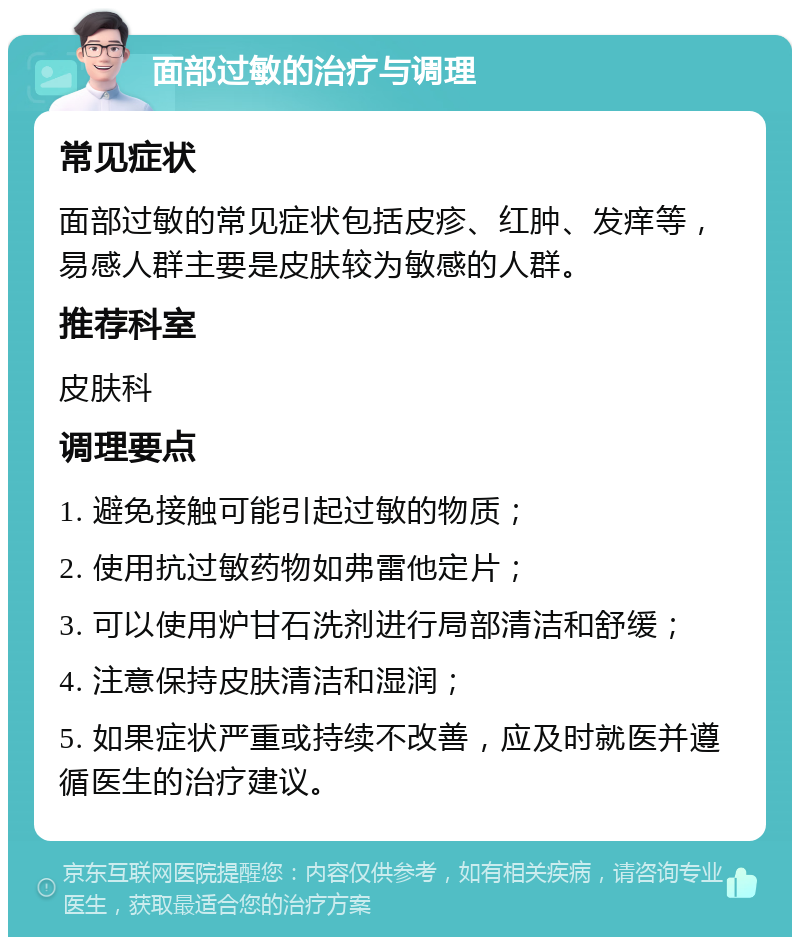 面部过敏的治疗与调理 常见症状 面部过敏的常见症状包括皮疹、红肿、发痒等，易感人群主要是皮肤较为敏感的人群。 推荐科室 皮肤科 调理要点 1. 避免接触可能引起过敏的物质； 2. 使用抗过敏药物如弗雷他定片； 3. 可以使用炉甘石洗剂进行局部清洁和舒缓； 4. 注意保持皮肤清洁和湿润； 5. 如果症状严重或持续不改善，应及时就医并遵循医生的治疗建议。