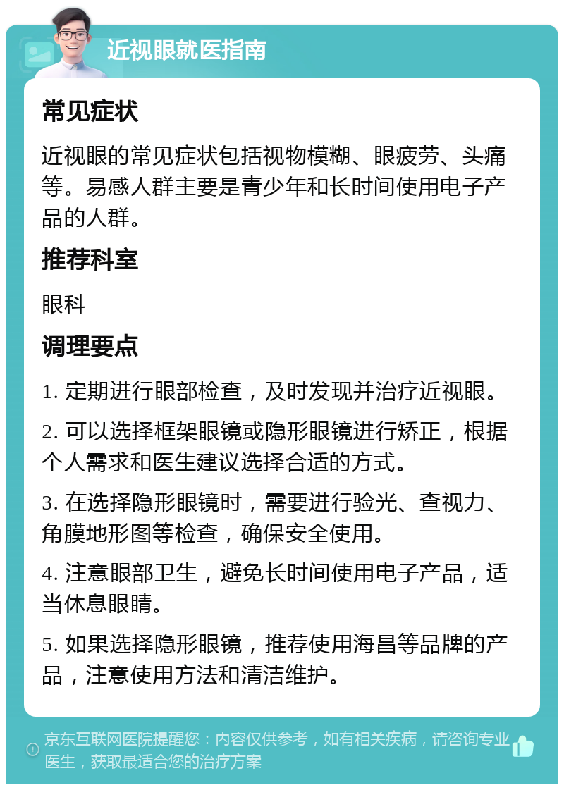 近视眼就医指南 常见症状 近视眼的常见症状包括视物模糊、眼疲劳、头痛等。易感人群主要是青少年和长时间使用电子产品的人群。 推荐科室 眼科 调理要点 1. 定期进行眼部检查，及时发现并治疗近视眼。 2. 可以选择框架眼镜或隐形眼镜进行矫正，根据个人需求和医生建议选择合适的方式。 3. 在选择隐形眼镜时，需要进行验光、查视力、角膜地形图等检查，确保安全使用。 4. 注意眼部卫生，避免长时间使用电子产品，适当休息眼睛。 5. 如果选择隐形眼镜，推荐使用海昌等品牌的产品，注意使用方法和清洁维护。