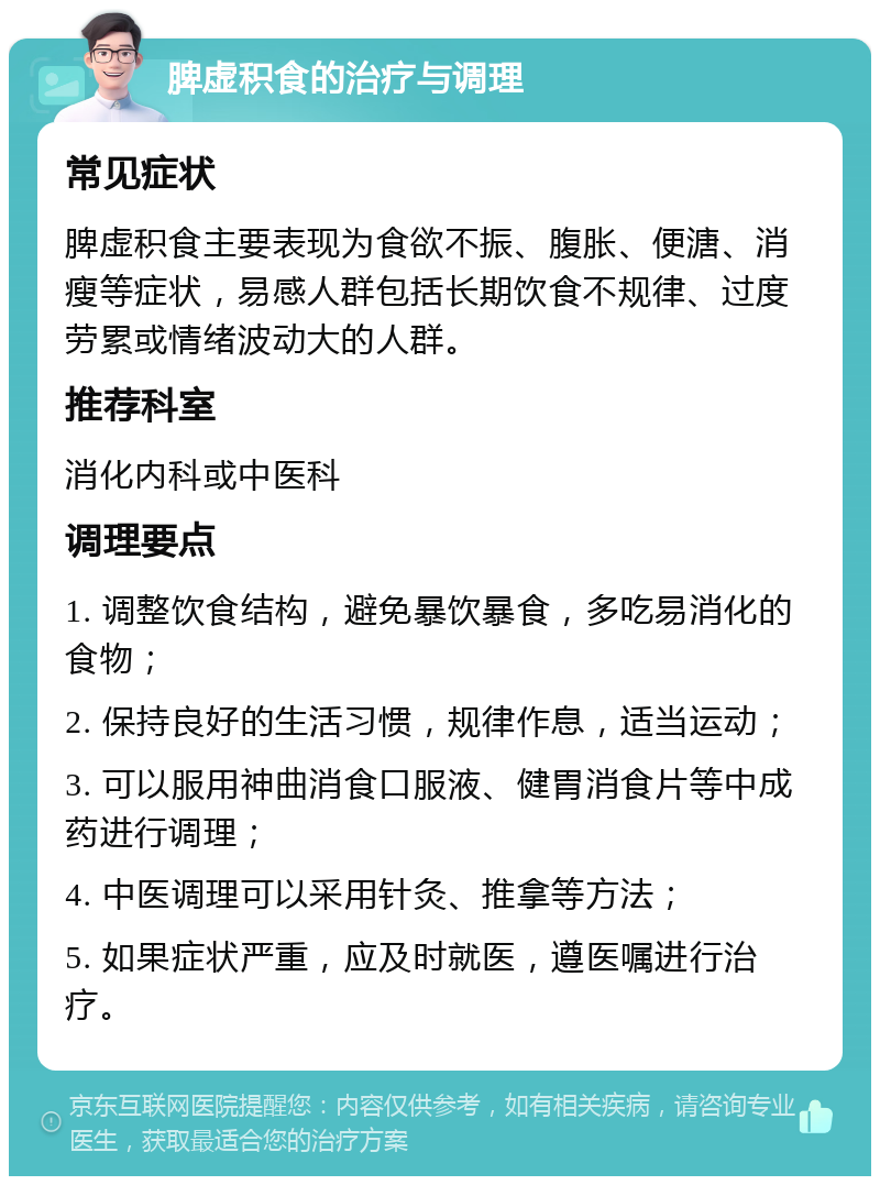 脾虚积食的治疗与调理 常见症状 脾虚积食主要表现为食欲不振、腹胀、便溏、消瘦等症状，易感人群包括长期饮食不规律、过度劳累或情绪波动大的人群。 推荐科室 消化内科或中医科 调理要点 1. 调整饮食结构，避免暴饮暴食，多吃易消化的食物； 2. 保持良好的生活习惯，规律作息，适当运动； 3. 可以服用神曲消食口服液、健胃消食片等中成药进行调理； 4. 中医调理可以采用针灸、推拿等方法； 5. 如果症状严重，应及时就医，遵医嘱进行治疗。