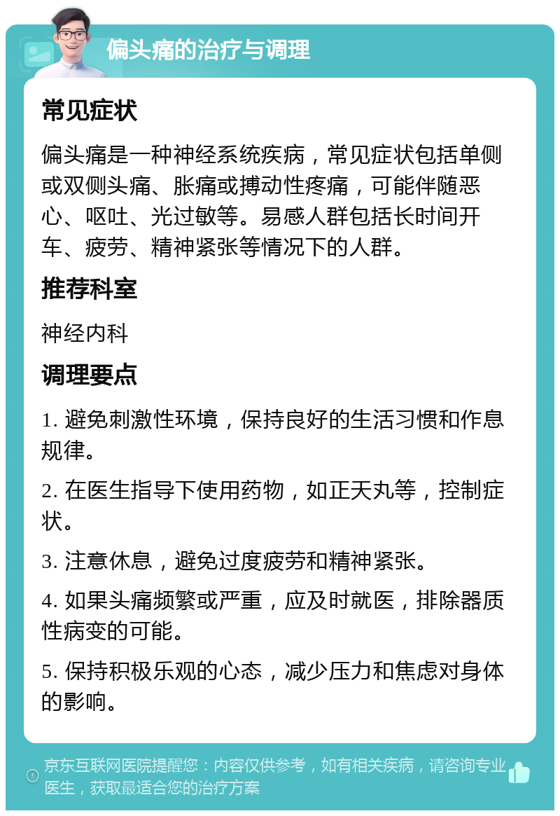 偏头痛的治疗与调理 常见症状 偏头痛是一种神经系统疾病，常见症状包括单侧或双侧头痛、胀痛或搏动性疼痛，可能伴随恶心、呕吐、光过敏等。易感人群包括长时间开车、疲劳、精神紧张等情况下的人群。 推荐科室 神经内科 调理要点 1. 避免刺激性环境，保持良好的生活习惯和作息规律。 2. 在医生指导下使用药物，如正天丸等，控制症状。 3. 注意休息，避免过度疲劳和精神紧张。 4. 如果头痛频繁或严重，应及时就医，排除器质性病变的可能。 5. 保持积极乐观的心态，减少压力和焦虑对身体的影响。