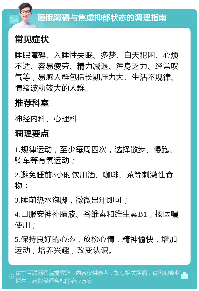 睡眠障碍与焦虑抑郁状态的调理指南 常见症状 睡眠障碍、入睡性失眠、多梦、白天犯困、心烦不适、容易疲劳、精力减退、浑身乏力、经常叹气等，易感人群包括长期压力大、生活不规律、情绪波动较大的人群。 推荐科室 神经内科、心理科 调理要点 1.规律运动，至少每周四次，选择散步、慢跑、骑车等有氧运动； 2.避免睡前3小时饮用酒、咖啡、茶等刺激性食物； 3.睡前热水泡脚，微微出汗即可； 4.口服安神补脑液、谷维素和维生素B1，按医嘱使用； 5.保持良好的心态，放松心情，精神愉快，增加运动，培养兴趣，改变认识。