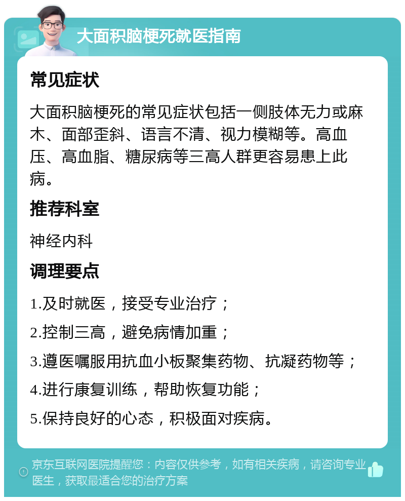 大面积脑梗死就医指南 常见症状 大面积脑梗死的常见症状包括一侧肢体无力或麻木、面部歪斜、语言不清、视力模糊等。高血压、高血脂、糖尿病等三高人群更容易患上此病。 推荐科室 神经内科 调理要点 1.及时就医，接受专业治疗； 2.控制三高，避免病情加重； 3.遵医嘱服用抗血小板聚集药物、抗凝药物等； 4.进行康复训练，帮助恢复功能； 5.保持良好的心态，积极面对疾病。