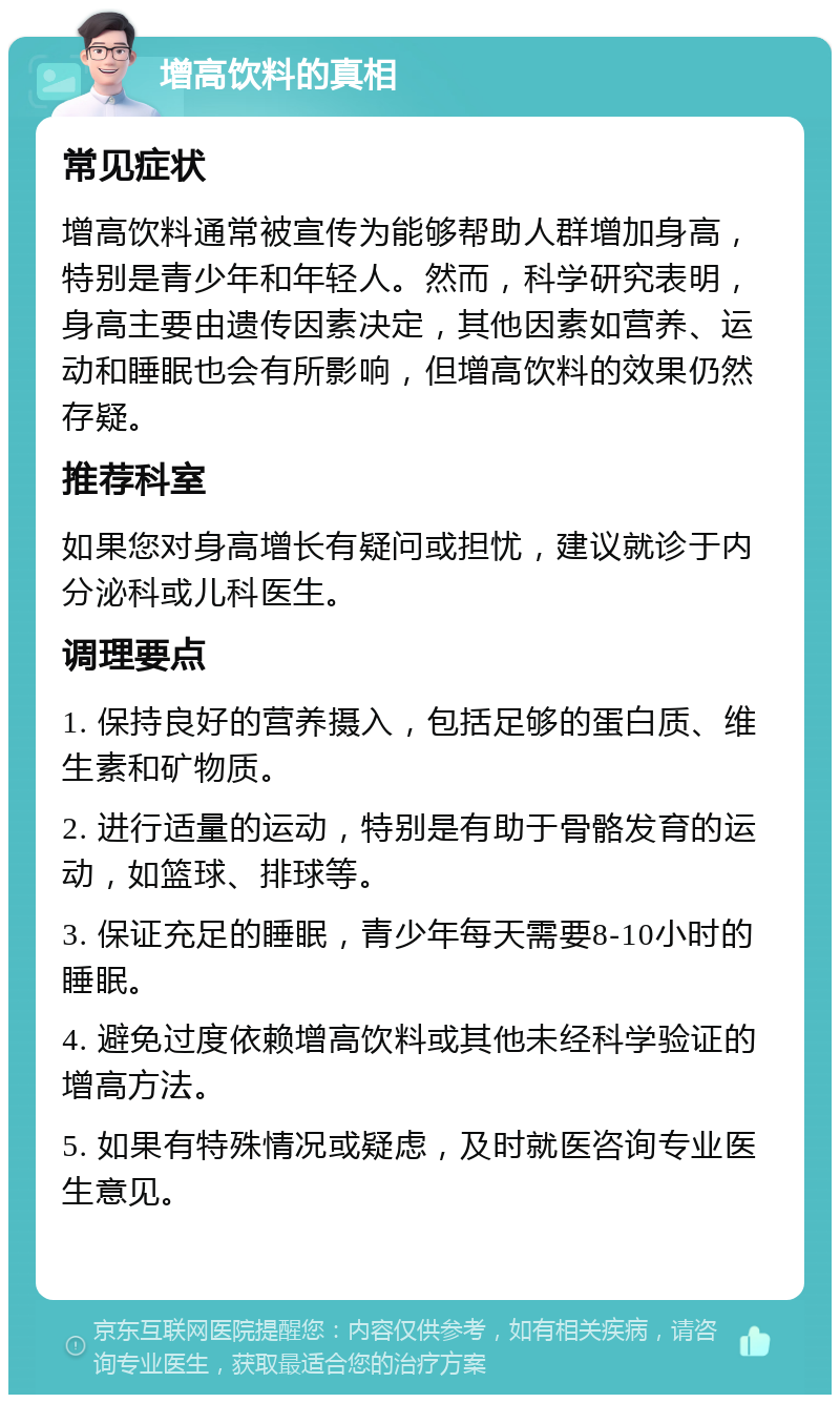 增高饮料的真相 常见症状 增高饮料通常被宣传为能够帮助人群增加身高，特别是青少年和年轻人。然而，科学研究表明，身高主要由遗传因素决定，其他因素如营养、运动和睡眠也会有所影响，但增高饮料的效果仍然存疑。 推荐科室 如果您对身高增长有疑问或担忧，建议就诊于内分泌科或儿科医生。 调理要点 1. 保持良好的营养摄入，包括足够的蛋白质、维生素和矿物质。 2. 进行适量的运动，特别是有助于骨骼发育的运动，如篮球、排球等。 3. 保证充足的睡眠，青少年每天需要8-10小时的睡眠。 4. 避免过度依赖增高饮料或其他未经科学验证的增高方法。 5. 如果有特殊情况或疑虑，及时就医咨询专业医生意见。