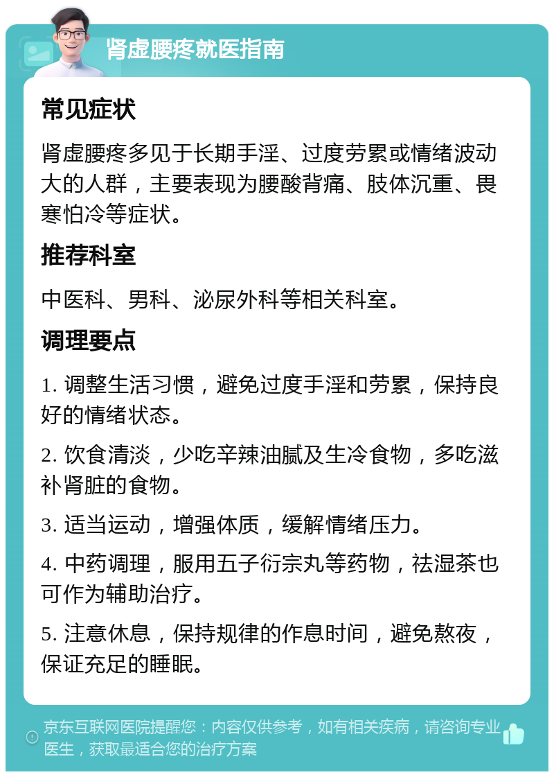 肾虚腰疼就医指南 常见症状 肾虚腰疼多见于长期手淫、过度劳累或情绪波动大的人群，主要表现为腰酸背痛、肢体沉重、畏寒怕冷等症状。 推荐科室 中医科、男科、泌尿外科等相关科室。 调理要点 1. 调整生活习惯，避免过度手淫和劳累，保持良好的情绪状态。 2. 饮食清淡，少吃辛辣油腻及生冷食物，多吃滋补肾脏的食物。 3. 适当运动，增强体质，缓解情绪压力。 4. 中药调理，服用五子衍宗丸等药物，祛湿茶也可作为辅助治疗。 5. 注意休息，保持规律的作息时间，避免熬夜，保证充足的睡眠。