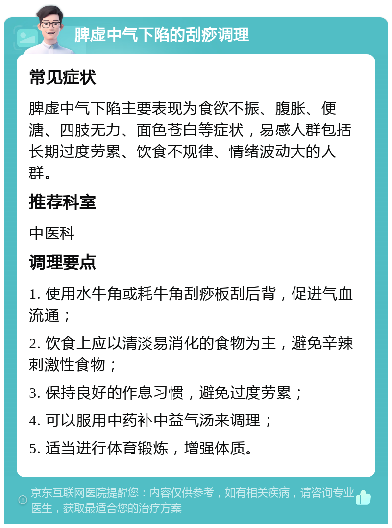 脾虚中气下陷的刮痧调理 常见症状 脾虚中气下陷主要表现为食欲不振、腹胀、便溏、四肢无力、面色苍白等症状，易感人群包括长期过度劳累、饮食不规律、情绪波动大的人群。 推荐科室 中医科 调理要点 1. 使用水牛角或耗牛角刮痧板刮后背，促进气血流通； 2. 饮食上应以清淡易消化的食物为主，避免辛辣刺激性食物； 3. 保持良好的作息习惯，避免过度劳累； 4. 可以服用中药补中益气汤来调理； 5. 适当进行体育锻炼，增强体质。