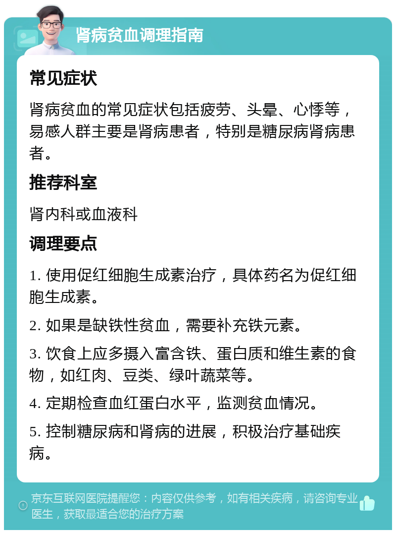 肾病贫血调理指南 常见症状 肾病贫血的常见症状包括疲劳、头晕、心悸等，易感人群主要是肾病患者，特别是糖尿病肾病患者。 推荐科室 肾内科或血液科 调理要点 1. 使用促红细胞生成素治疗，具体药名为促红细胞生成素。 2. 如果是缺铁性贫血，需要补充铁元素。 3. 饮食上应多摄入富含铁、蛋白质和维生素的食物，如红肉、豆类、绿叶蔬菜等。 4. 定期检查血红蛋白水平，监测贫血情况。 5. 控制糖尿病和肾病的进展，积极治疗基础疾病。