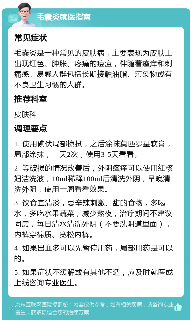 毛囊炎就医指南 常见症状 毛囊炎是一种常见的皮肤病，主要表现为皮肤上出现红色、肿胀、疼痛的痘痘，伴随着瘙痒和刺痛感。易感人群包括长期接触油脂、污染物或有不良卫生习惯的人群。 推荐科室 皮肤科 调理要点 1. 使用碘伏局部擦拭，之后涂抹莫匹罗星软膏，局部涂抹，一天2次，使用3-5天看看。 2. 等破损的情况改善后，外阴瘙痒可以使用红核妇洁洗液，10ml稀释100ml后清洗外阴，早晚清洗外阴，使用一周看看效果。 3. 饮食宜清淡，忌辛辣刺激、甜的食物，多喝水，多吃水果蔬菜，减少熬夜，治疗期间不建议同房，每日清水清洗外阴（不要洗阴道里面），内裤穿棉质、宽松内裤。 4. 如果出血多可以先暂停用药，局部用药是可以的。 5. 如果症状不缓解或有其他不适，应及时就医或上线咨询专业医生。