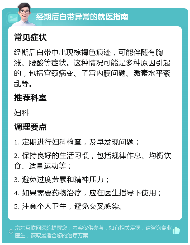 经期后白带异常的就医指南 常见症状 经期后白带中出现棕褐色痕迹，可能伴随有胸涨、腰酸等症状。这种情况可能是多种原因引起的，包括宫颈病变、子宫内膜问题、激素水平紊乱等。 推荐科室 妇科 调理要点 1. 定期进行妇科检查，及早发现问题； 2. 保持良好的生活习惯，包括规律作息、均衡饮食、适量运动等； 3. 避免过度劳累和精神压力； 4. 如果需要药物治疗，应在医生指导下使用； 5. 注意个人卫生，避免交叉感染。