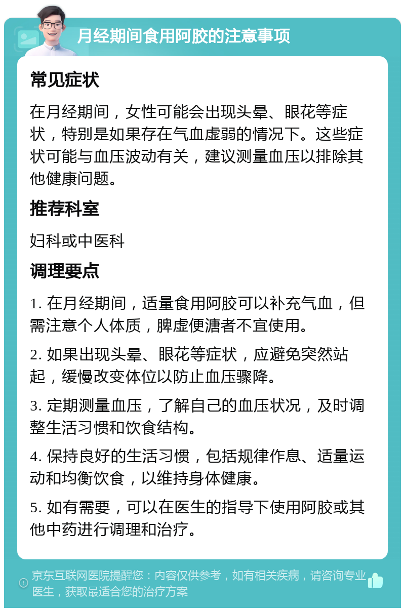 月经期间食用阿胶的注意事项 常见症状 在月经期间，女性可能会出现头晕、眼花等症状，特别是如果存在气血虚弱的情况下。这些症状可能与血压波动有关，建议测量血压以排除其他健康问题。 推荐科室 妇科或中医科 调理要点 1. 在月经期间，适量食用阿胶可以补充气血，但需注意个人体质，脾虚便溏者不宜使用。 2. 如果出现头晕、眼花等症状，应避免突然站起，缓慢改变体位以防止血压骤降。 3. 定期测量血压，了解自己的血压状况，及时调整生活习惯和饮食结构。 4. 保持良好的生活习惯，包括规律作息、适量运动和均衡饮食，以维持身体健康。 5. 如有需要，可以在医生的指导下使用阿胶或其他中药进行调理和治疗。