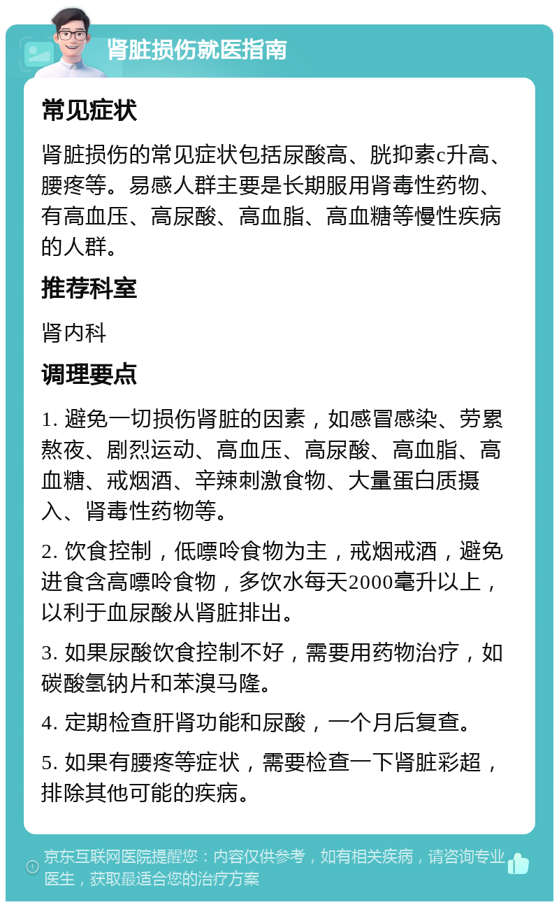 肾脏损伤就医指南 常见症状 肾脏损伤的常见症状包括尿酸高、胱抑素c升高、腰疼等。易感人群主要是长期服用肾毒性药物、有高血压、高尿酸、高血脂、高血糖等慢性疾病的人群。 推荐科室 肾内科 调理要点 1. 避免一切损伤肾脏的因素，如感冒感染、劳累熬夜、剧烈运动、高血压、高尿酸、高血脂、高血糖、戒烟酒、辛辣刺激食物、大量蛋白质摄入、肾毒性药物等。 2. 饮食控制，低嘌呤食物为主，戒烟戒酒，避免进食含高嘌呤食物，多饮水每天2000毫升以上，以利于血尿酸从肾脏排出。 3. 如果尿酸饮食控制不好，需要用药物治疗，如碳酸氢钠片和苯溴马隆。 4. 定期检查肝肾功能和尿酸，一个月后复查。 5. 如果有腰疼等症状，需要检查一下肾脏彩超，排除其他可能的疾病。