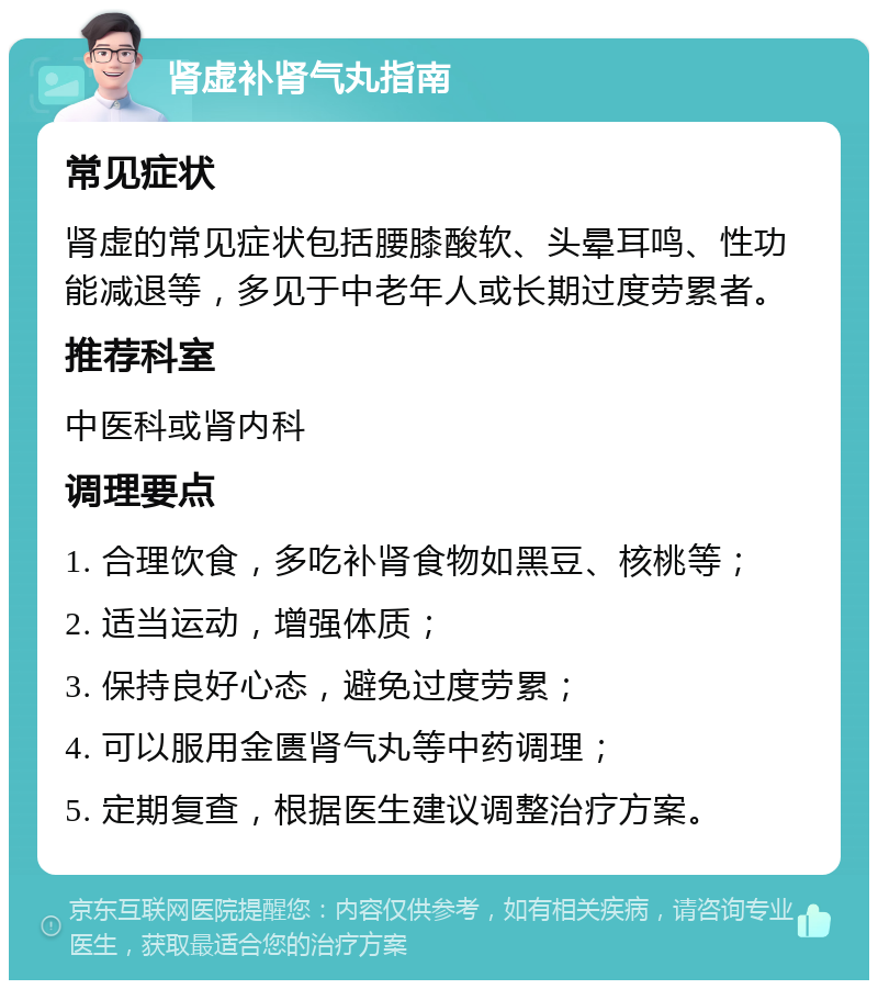 肾虚补肾气丸指南 常见症状 肾虚的常见症状包括腰膝酸软、头晕耳鸣、性功能减退等，多见于中老年人或长期过度劳累者。 推荐科室 中医科或肾内科 调理要点 1. 合理饮食，多吃补肾食物如黑豆、核桃等； 2. 适当运动，增强体质； 3. 保持良好心态，避免过度劳累； 4. 可以服用金匮肾气丸等中药调理； 5. 定期复查，根据医生建议调整治疗方案。