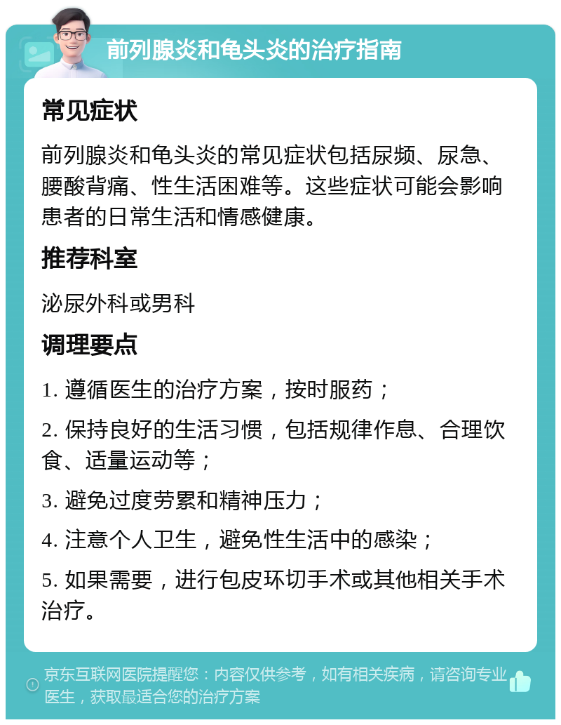 前列腺炎和龟头炎的治疗指南 常见症状 前列腺炎和龟头炎的常见症状包括尿频、尿急、腰酸背痛、性生活困难等。这些症状可能会影响患者的日常生活和情感健康。 推荐科室 泌尿外科或男科 调理要点 1. 遵循医生的治疗方案，按时服药； 2. 保持良好的生活习惯，包括规律作息、合理饮食、适量运动等； 3. 避免过度劳累和精神压力； 4. 注意个人卫生，避免性生活中的感染； 5. 如果需要，进行包皮环切手术或其他相关手术治疗。