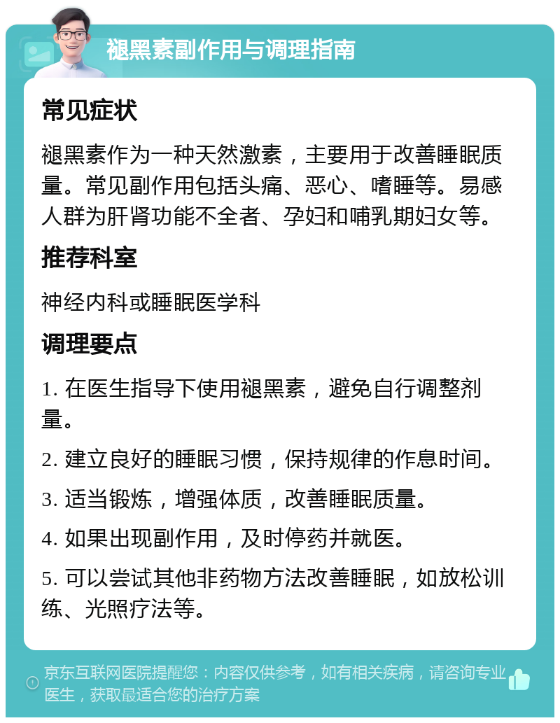 褪黑素副作用与调理指南 常见症状 褪黑素作为一种天然激素，主要用于改善睡眠质量。常见副作用包括头痛、恶心、嗜睡等。易感人群为肝肾功能不全者、孕妇和哺乳期妇女等。 推荐科室 神经内科或睡眠医学科 调理要点 1. 在医生指导下使用褪黑素，避免自行调整剂量。 2. 建立良好的睡眠习惯，保持规律的作息时间。 3. 适当锻炼，增强体质，改善睡眠质量。 4. 如果出现副作用，及时停药并就医。 5. 可以尝试其他非药物方法改善睡眠，如放松训练、光照疗法等。