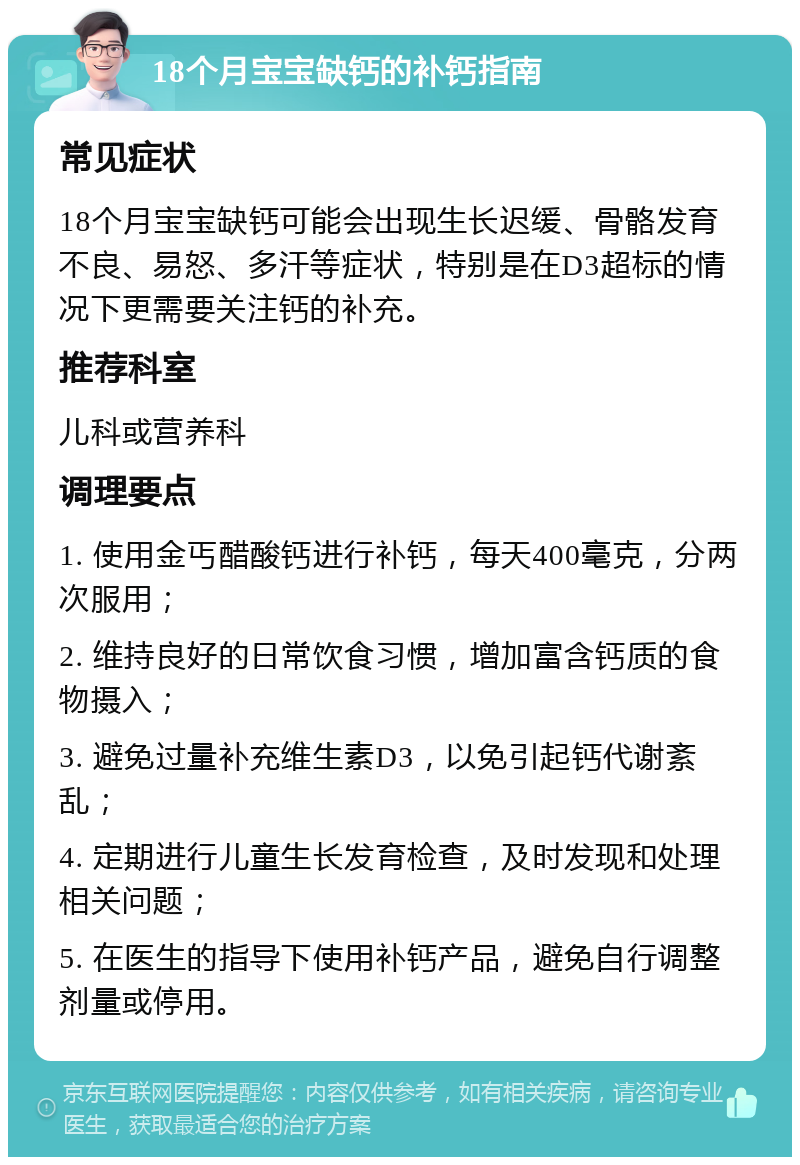 18个月宝宝缺钙的补钙指南 常见症状 18个月宝宝缺钙可能会出现生长迟缓、骨骼发育不良、易怒、多汗等症状，特别是在D3超标的情况下更需要关注钙的补充。 推荐科室 儿科或营养科 调理要点 1. 使用金丐醋酸钙进行补钙，每天400毫克，分两次服用； 2. 维持良好的日常饮食习惯，增加富含钙质的食物摄入； 3. 避免过量补充维生素D3，以免引起钙代谢紊乱； 4. 定期进行儿童生长发育检查，及时发现和处理相关问题； 5. 在医生的指导下使用补钙产品，避免自行调整剂量或停用。