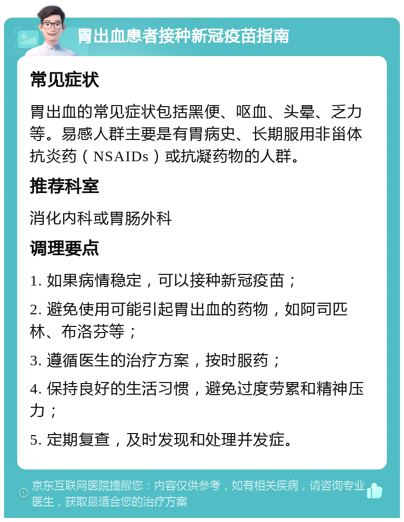 胃出血患者接种新冠疫苗指南 常见症状 胃出血的常见症状包括黑便、呕血、头晕、乏力等。易感人群主要是有胃病史、长期服用非甾体抗炎药（NSAIDs）或抗凝药物的人群。 推荐科室 消化内科或胃肠外科 调理要点 1. 如果病情稳定，可以接种新冠疫苗； 2. 避免使用可能引起胃出血的药物，如阿司匹林、布洛芬等； 3. 遵循医生的治疗方案，按时服药； 4. 保持良好的生活习惯，避免过度劳累和精神压力； 5. 定期复查，及时发现和处理并发症。