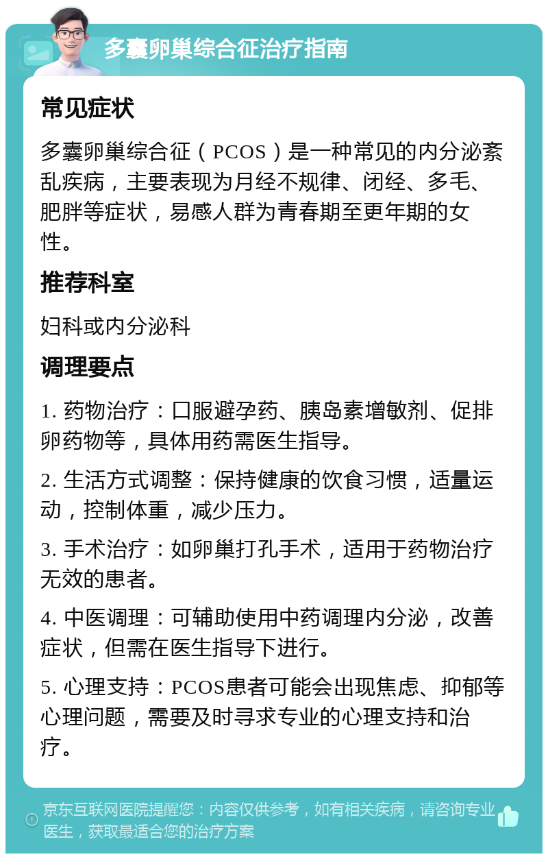 多囊卵巢综合征治疗指南 常见症状 多囊卵巢综合征（PCOS）是一种常见的内分泌紊乱疾病，主要表现为月经不规律、闭经、多毛、肥胖等症状，易感人群为青春期至更年期的女性。 推荐科室 妇科或内分泌科 调理要点 1. 药物治疗：口服避孕药、胰岛素增敏剂、促排卵药物等，具体用药需医生指导。 2. 生活方式调整：保持健康的饮食习惯，适量运动，控制体重，减少压力。 3. 手术治疗：如卵巢打孔手术，适用于药物治疗无效的患者。 4. 中医调理：可辅助使用中药调理内分泌，改善症状，但需在医生指导下进行。 5. 心理支持：PCOS患者可能会出现焦虑、抑郁等心理问题，需要及时寻求专业的心理支持和治疗。