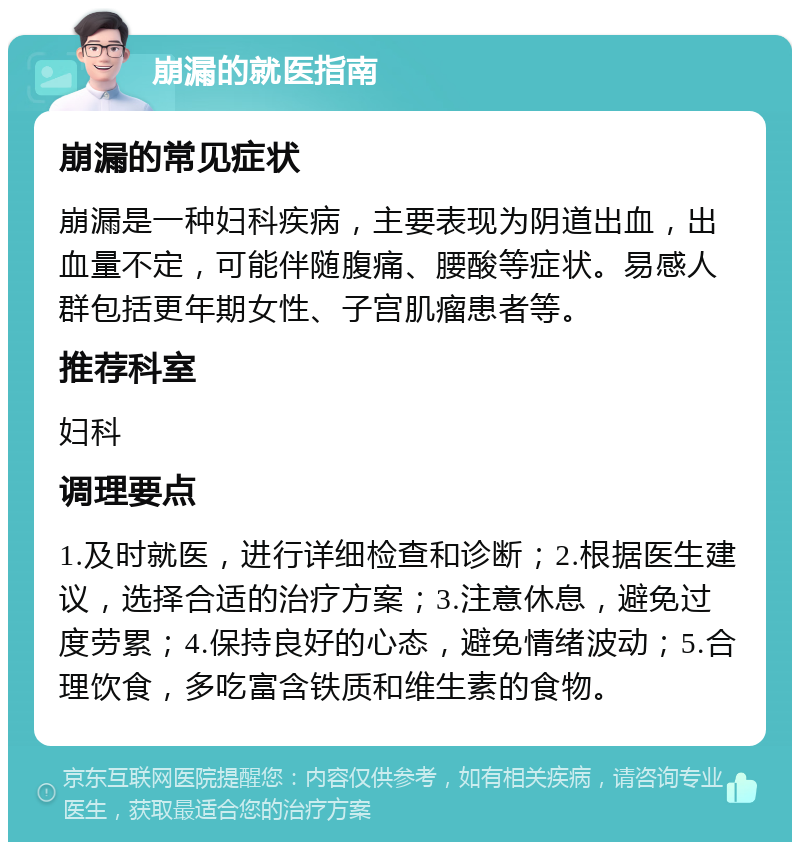 崩漏的就医指南 崩漏的常见症状 崩漏是一种妇科疾病，主要表现为阴道出血，出血量不定，可能伴随腹痛、腰酸等症状。易感人群包括更年期女性、子宫肌瘤患者等。 推荐科室 妇科 调理要点 1.及时就医，进行详细检查和诊断；2.根据医生建议，选择合适的治疗方案；3.注意休息，避免过度劳累；4.保持良好的心态，避免情绪波动；5.合理饮食，多吃富含铁质和维生素的食物。