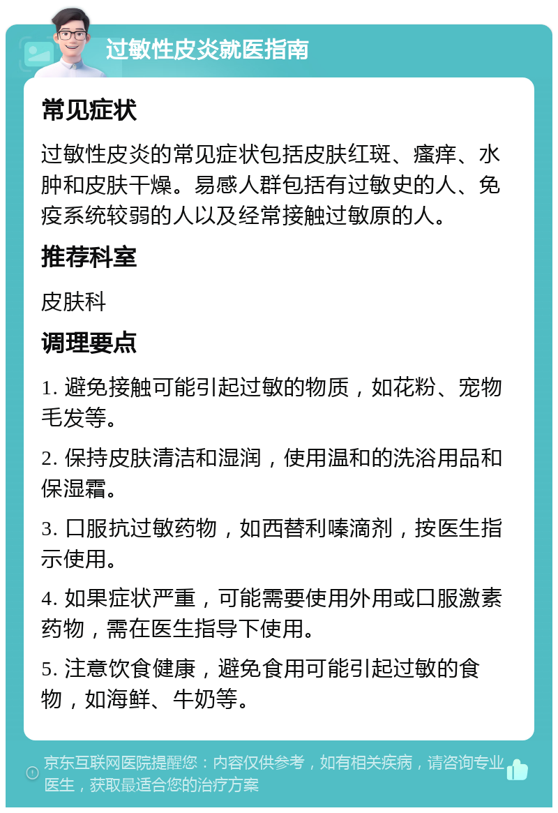 过敏性皮炎就医指南 常见症状 过敏性皮炎的常见症状包括皮肤红斑、瘙痒、水肿和皮肤干燥。易感人群包括有过敏史的人、免疫系统较弱的人以及经常接触过敏原的人。 推荐科室 皮肤科 调理要点 1. 避免接触可能引起过敏的物质，如花粉、宠物毛发等。 2. 保持皮肤清洁和湿润，使用温和的洗浴用品和保湿霜。 3. 口服抗过敏药物，如西替利嗪滴剂，按医生指示使用。 4. 如果症状严重，可能需要使用外用或口服激素药物，需在医生指导下使用。 5. 注意饮食健康，避免食用可能引起过敏的食物，如海鲜、牛奶等。